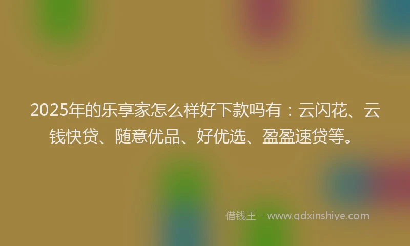 2025年的乐享家怎么样好下款吗有：云闪花、云钱快贷、随意优品、好优选、盈盈速贷等。