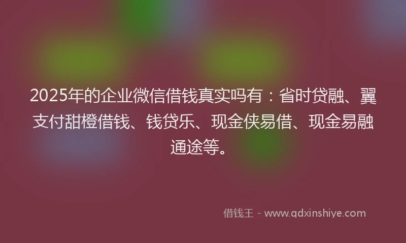 2025年的企业微信借钱真实吗有：省时贷融、翼支付甜橙借钱、钱贷乐、现金侠易借、现金易融通途等。
