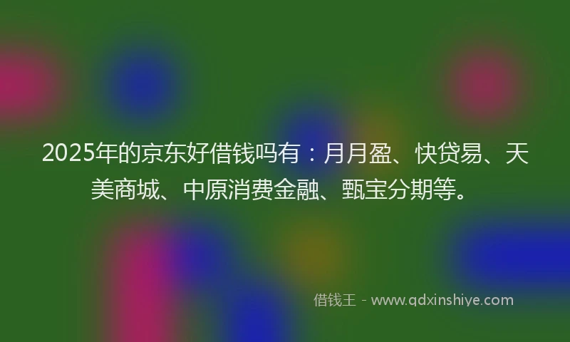 2025年的京东好借钱吗有：月月盈、快贷易、天美商城、中原消费金融、甄宝分期等。