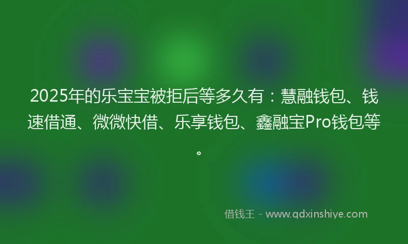 2025年的乐宝宝被拒后等多久有：慧融钱包、钱速借通、微微快借、乐享钱包、鑫融宝Pro钱包等。