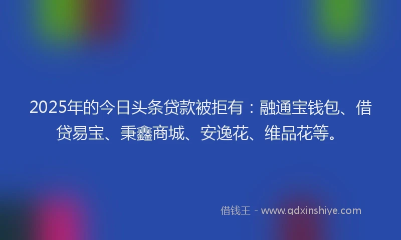2025年的今日头条贷款被拒有：融通宝钱包、借贷易宝、秉鑫商城、安逸花、维品花等。