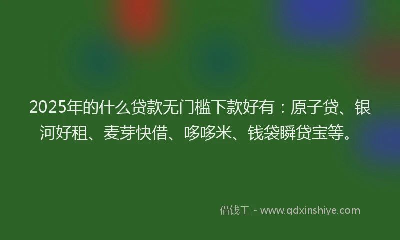2025年的什么贷款无门槛下款好有：原子贷、银河好租、麦芽快借、哆哆米、钱袋瞬贷宝等。