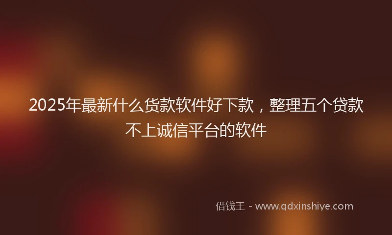 2025年最新什么货款软件好下款，整理五个贷款不上诚信平台的软件