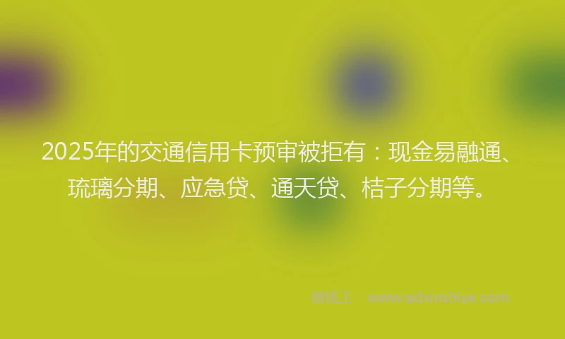 2025年的交通信用卡预审被拒有：现金易融通、琉璃分期、应急贷、通天贷、桔子分期等。