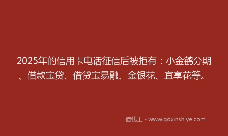 2025年的信用卡电话征信后被拒有：小金鹤分期、借款宝贷、借贷宝易融、金银花、宜享花等。