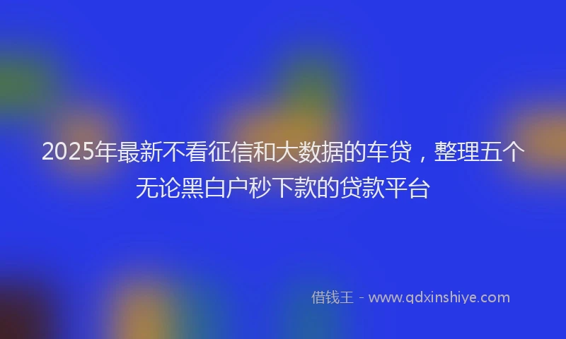 2025年最新不看征信和大数据的车贷，整理五个无论黑白户秒下款的贷款平台