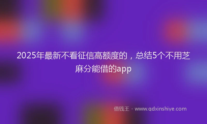 2025年最新不看征信高额度的，总结5个不用芝麻分能借的app
