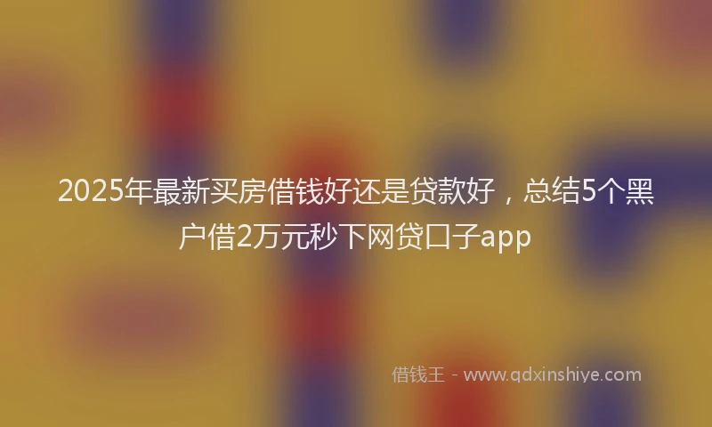 2025年最新买房借钱好还是贷款好，总结5个黑户借2万元秒下网贷口子app