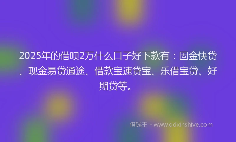 2025年的借呗2万什么口子好下款有：固金快贷、现金易贷通途、借款宝速贷宝、乐借宝贷、好期贷等。