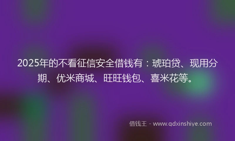 2025年的不看征信安全借钱有：琥珀贷、现用分期、优米商城、旺旺钱包、喜米花等。