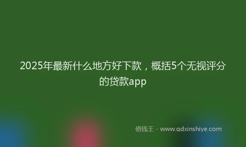 2025年最新什么地方好下款，概括5个无视评分的贷款app