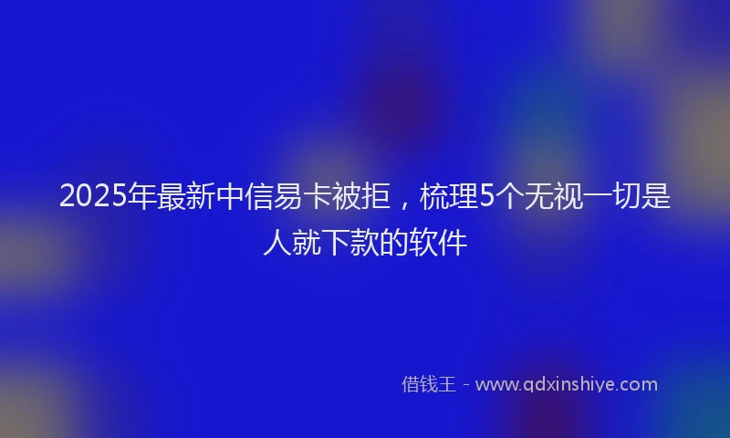 2025年最新中信易卡被拒，梳理5个无视一切是人就下款的软件