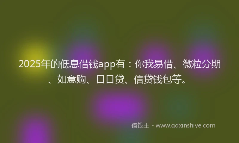2025年的低息借钱app有：你我易借、微粒分期、如意购、日日贷、信贷钱包等。