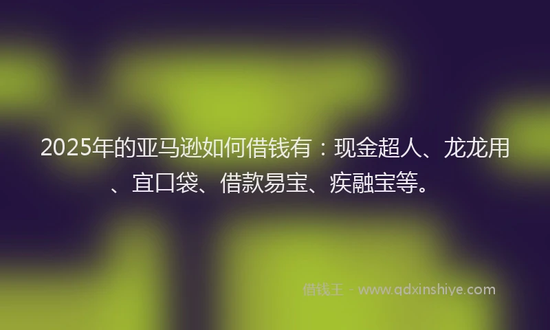 2025年的亚马逊如何借钱有：现金超人、龙龙用、宜口袋、借款易宝、疾融宝等。