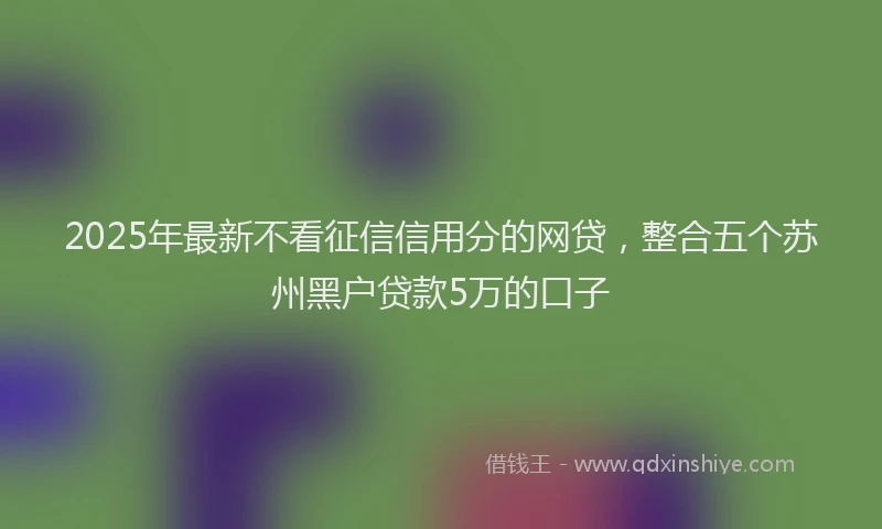 2025年最新不看征信信用分的网贷，整合五个苏州黑户贷款5万的口子