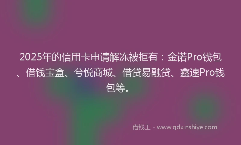 2025年的信用卡申请解冻被拒有：金诺Pro钱包、借钱宝盒、兮悦商城、借贷易融贷、鑫速Pro钱包等。
