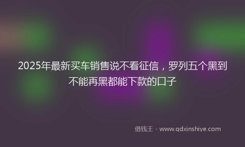 2025年最新买车销售说不看征信，罗列五个黑到不能再黑都能下款的口子