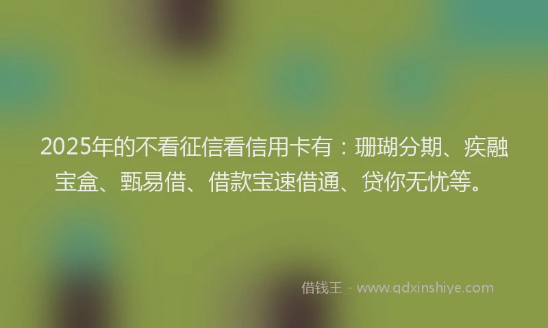 2025年的不看征信看信用卡有：珊瑚分期、疾融宝盒、甄易借、借款宝速借通、贷你无忧等。
