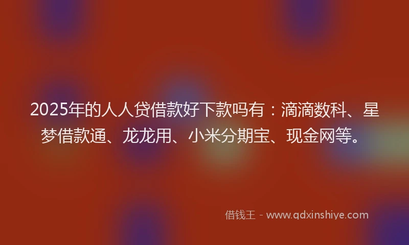 2025年的人人贷借款好下款吗有：滴滴数科、星梦借款通、龙龙用、小米分期宝、现金网等。