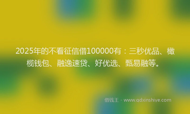 2025年的不看征信借100000有：三秒优品、橄榄钱包、融逸速贷、好优选、甄易融等。