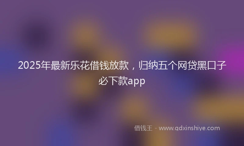 2025年最新乐花借钱放款，归纳五个网贷黑口子必下款app