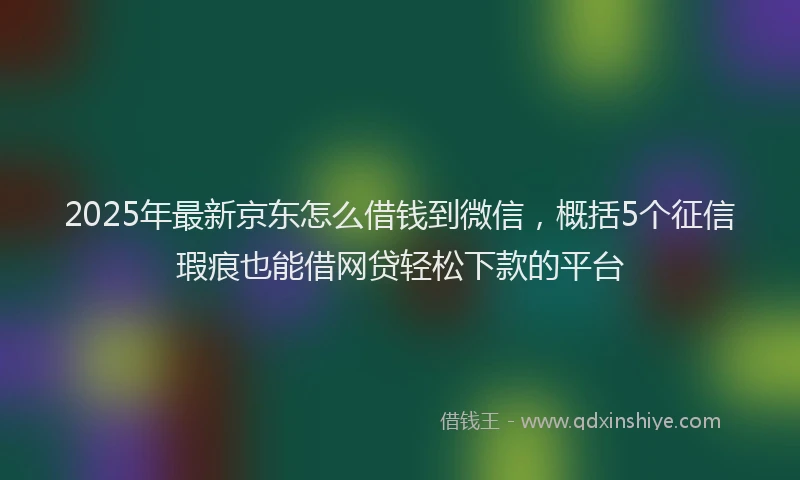 2025年最新京东怎么借钱到微信，概括5个征信瑕疵也能借网贷轻松下款的平台