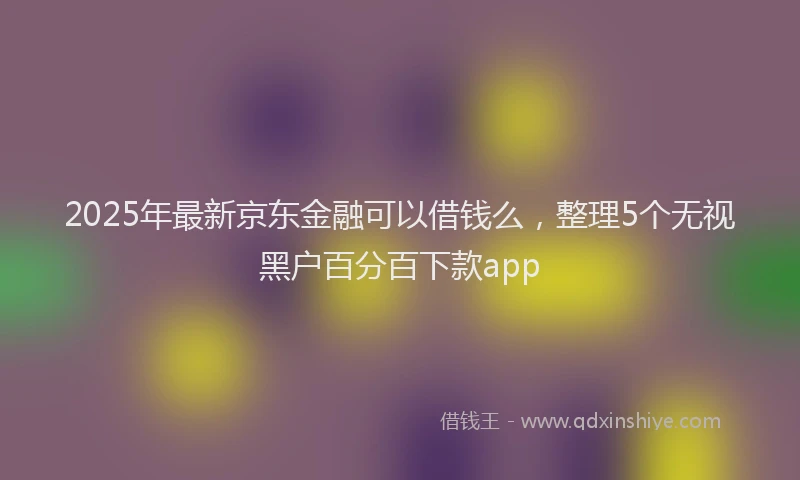 2025年最新京东金融可以借钱么，整理5个无视黑户百分百下款app