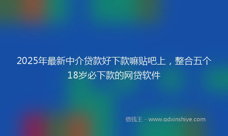 2025年最新中介贷款好下款嘛贴吧上，整合五个18岁必下款的网贷软件