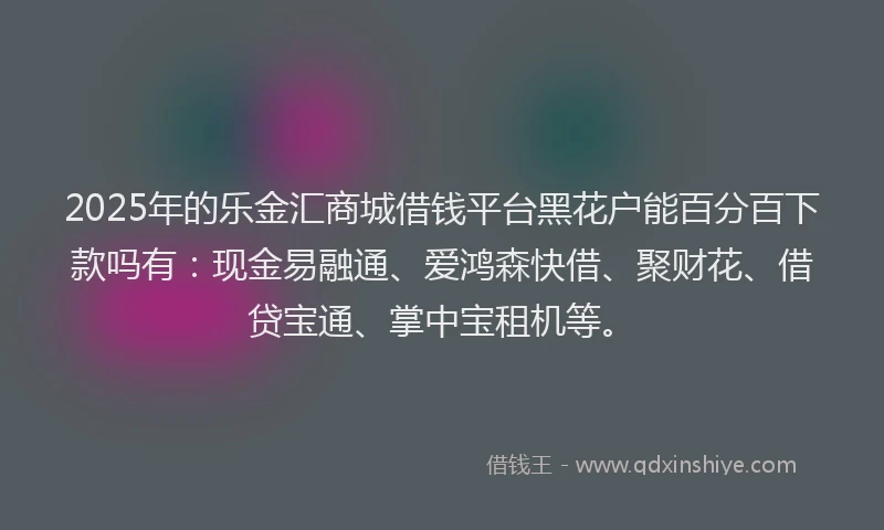 2025年的乐金汇商城借钱平台黑花户能百分百下款吗有：现金易融通、爱鸿森快借、聚财花、借贷宝通、掌中宝租机等。
