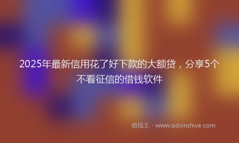 2025年最新信用花了好下款的大额贷，分享5个不看征信的借钱软件