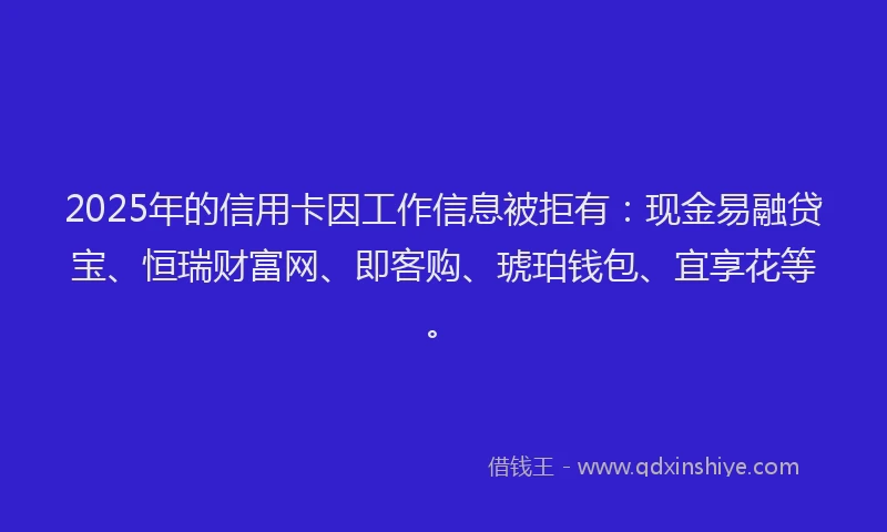 2025年的信用卡因工作信息被拒有：现金易融贷宝、恒瑞财富网、即客购、琥珀钱包、宜享花等。