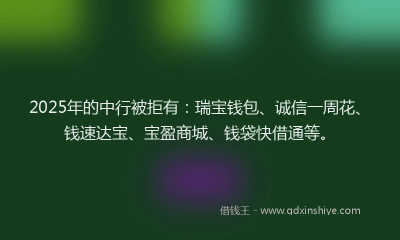 2025年的中行被拒有：瑞宝钱包、诚信一周花、钱速达宝、宝盈商城、钱袋快借通等。