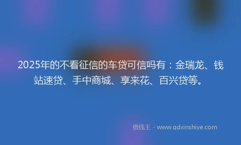 2025年的不看征信的车贷可信吗有：金瑞龙、钱站速贷、手中商城、享来花、百兴贷等。