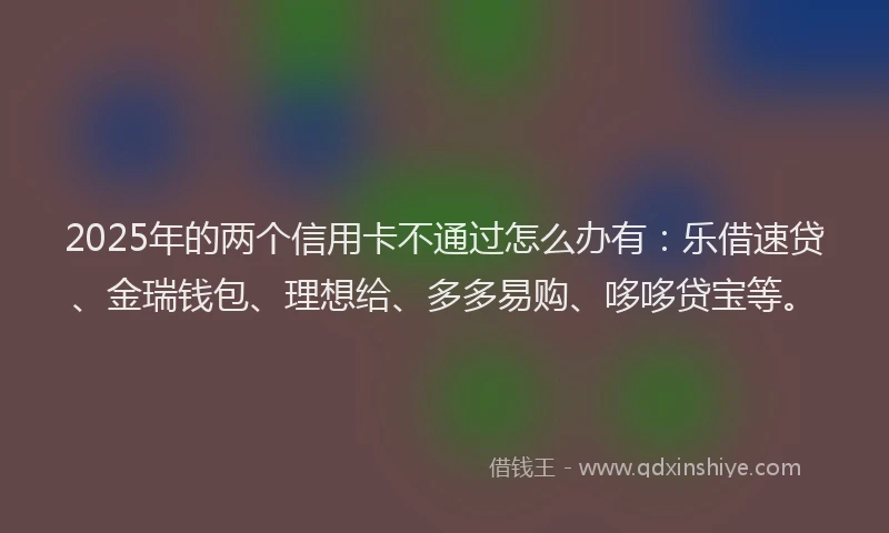 2025年的两个信用卡不通过怎么办有：乐借速贷、金瑞钱包、理想给、多多易购、哆哆贷宝等。