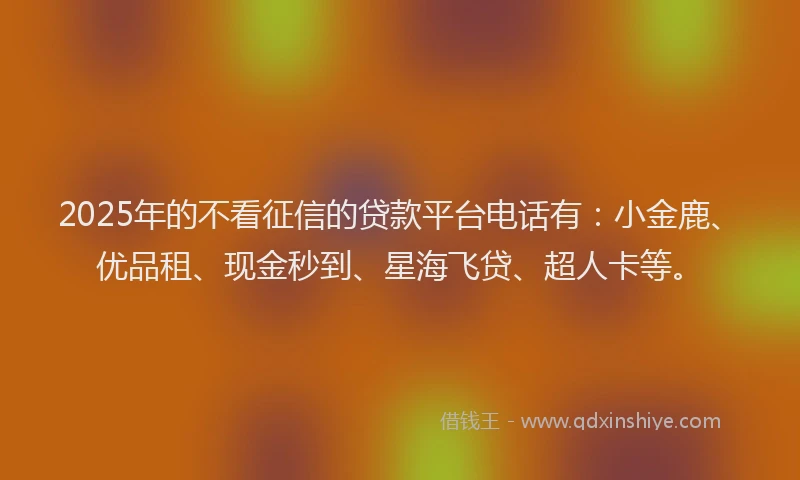 2025年的不看征信的贷款平台电话有：小金鹿、优品租、现金秒到、星海飞贷、超人卡等。