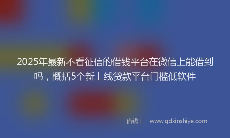 2025年最新不看征信的借钱平台在微信上能借到吗，概括5个新上线贷款平台门槛低软件
