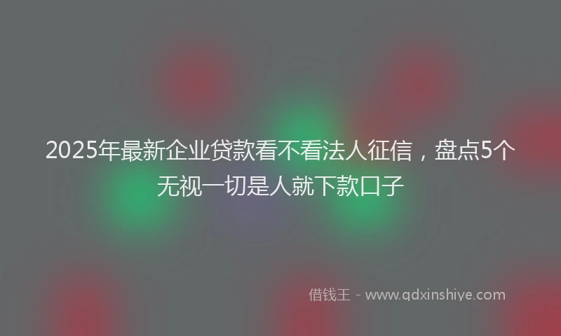 2025年最新企业贷款看不看法人征信，盘点5个无视一切是人就下款口子