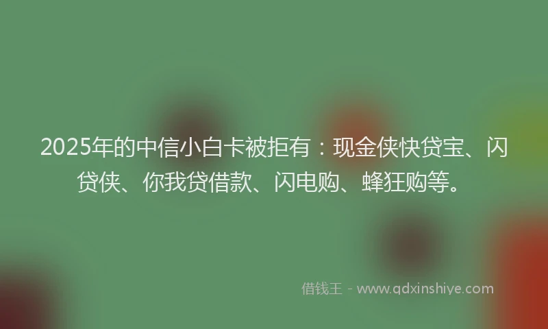 2025年的中信小白卡被拒有：现金侠快贷宝、闪贷侠、你我贷借款、闪电购、蜂狂购等。