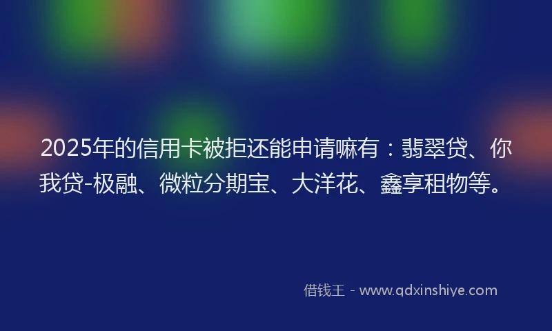 2025年的信用卡被拒还能申请嘛有：翡翠贷、你我贷-极融、微粒分期宝、大洋花、鑫享租物等。