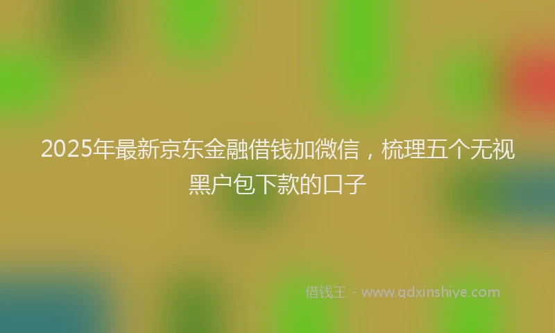 2025年最新京东金融借钱加微信，梳理五个无视黑户包下款的口子