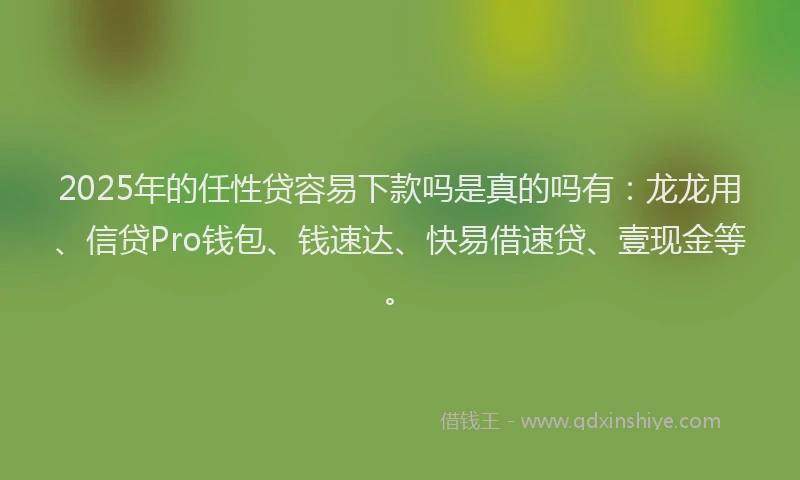 2025年的任性贷容易下款吗是真的吗有：龙龙用、信贷Pro钱包、钱速达、快易借速贷、壹现金等。