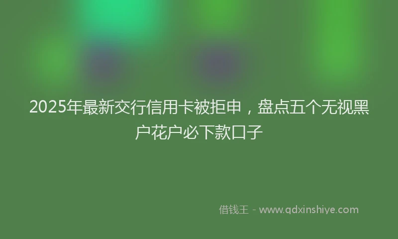 2025年最新交行信用卡被拒申，盘点五个无视黑户花户必下款口子