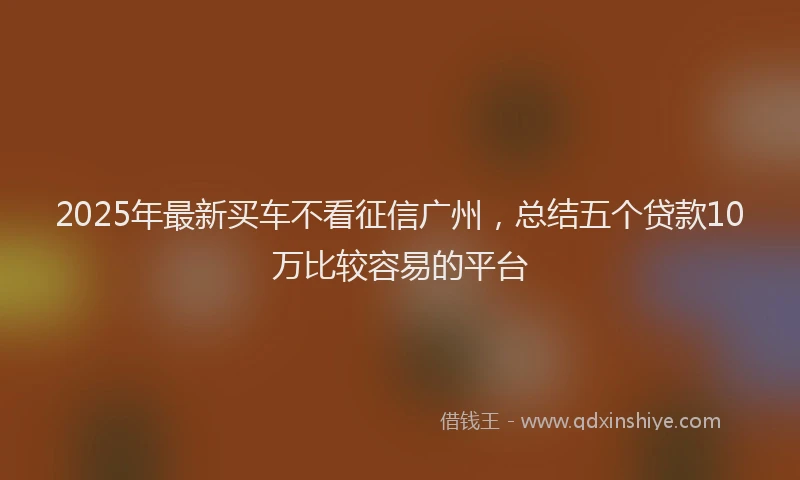 2025年最新买车不看征信广州，总结五个贷款10万比较容易的平台