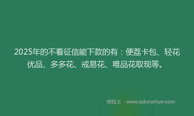 2025年的不看征信能下款的有：便荔卡包、轻花优品、多多花、戒易花、唯品花取现等。