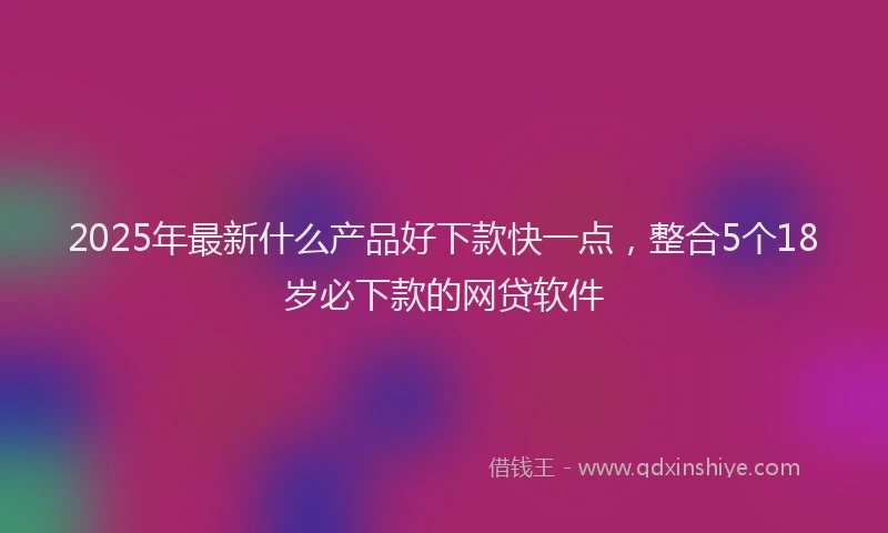 2025年最新什么产品好下款快一点，整合5个18岁必下款的网贷软件