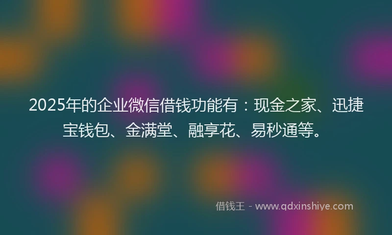 2025年的企业微信借钱功能有：现金之家、迅捷宝钱包、金满堂、融享花、易秒通等。