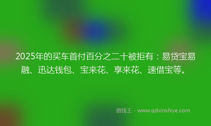2025年的买车首付百分之二十被拒有：易贷宝易融、迅达钱包、宝来花、享来花、速借宝等。