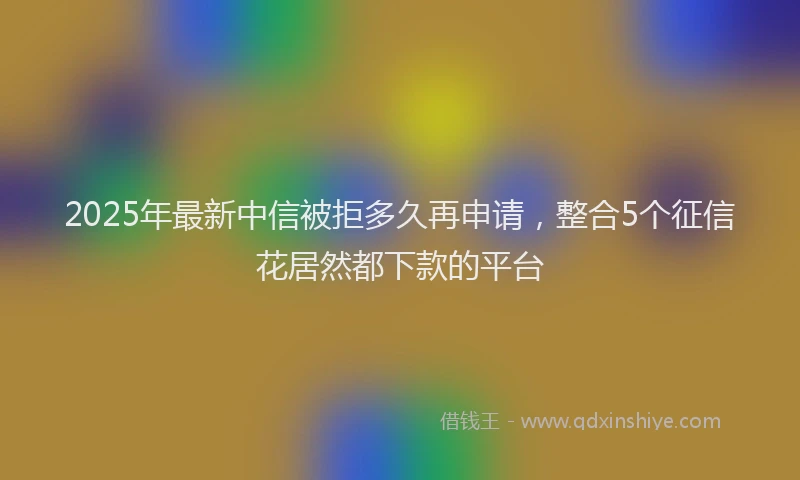 2025年最新中信被拒多久再申请，整合5个征信花居然都下款的平台
