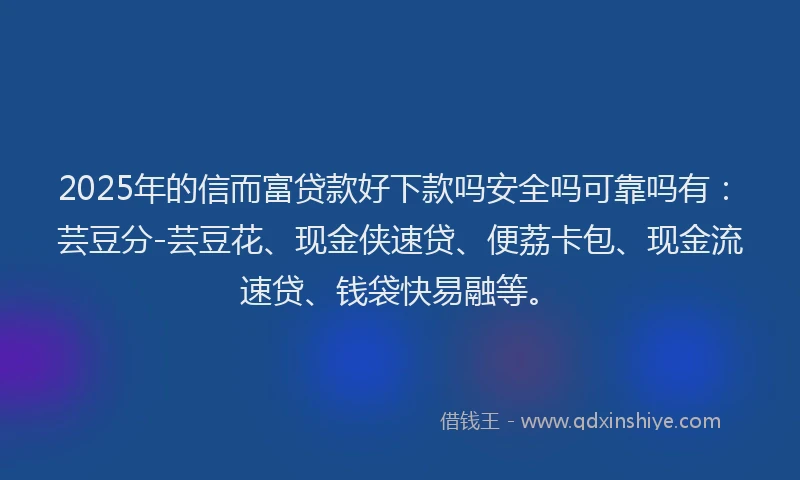2025年的信而富贷款好下款吗安全吗可靠吗有：芸豆分-芸豆花、现金侠速贷、便荔卡包、现金流速贷、钱袋快易融等。
