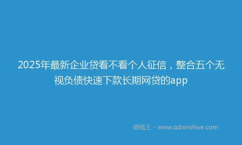 2025年最新企业贷看不看个人征信，整合五个无视负债快速下款长期网贷的app